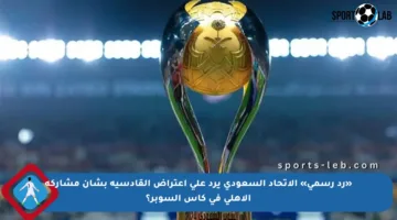 «رد رسمي» الاتحاد السعودي يرد على اعتراض القادسية بشأن مشاركة الأهلي في كأس السوبر؟